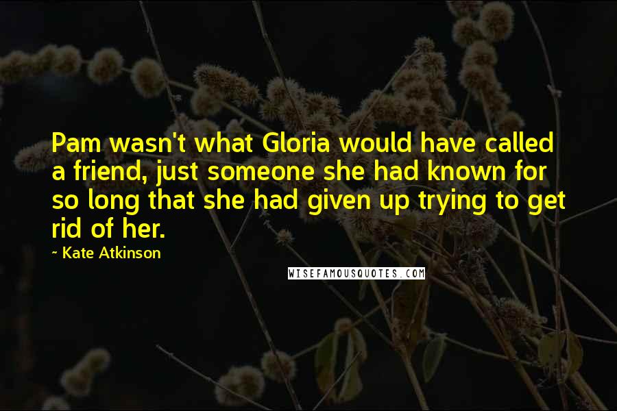 Kate Atkinson Quotes: Pam wasn't what Gloria would have called a friend, just someone she had known for so long that she had given up trying to get rid of her.