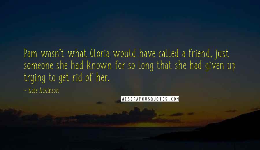 Kate Atkinson Quotes: Pam wasn't what Gloria would have called a friend, just someone she had known for so long that she had given up trying to get rid of her.