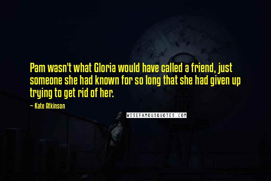 Kate Atkinson Quotes: Pam wasn't what Gloria would have called a friend, just someone she had known for so long that she had given up trying to get rid of her.