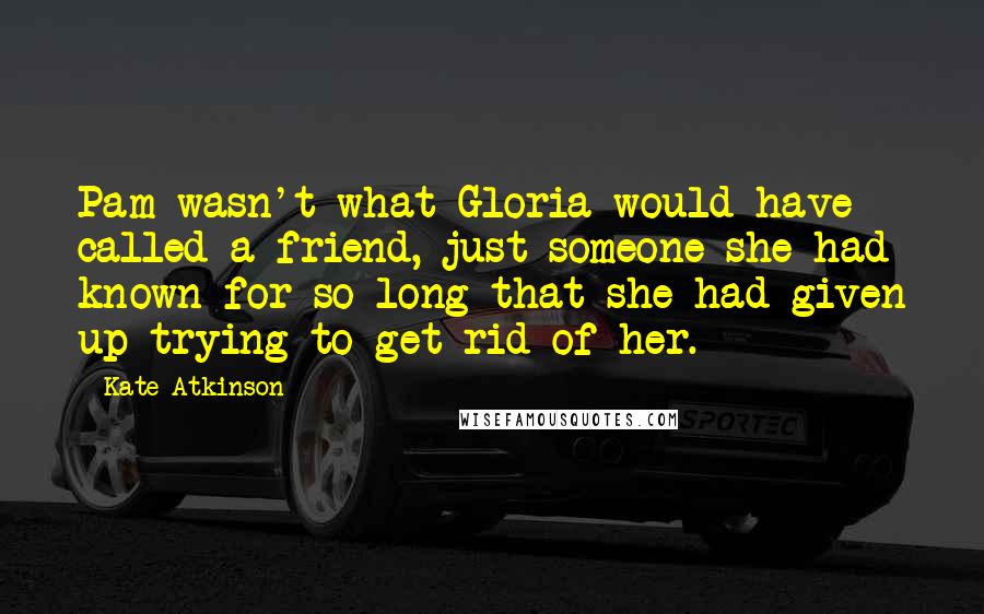 Kate Atkinson Quotes: Pam wasn't what Gloria would have called a friend, just someone she had known for so long that she had given up trying to get rid of her.