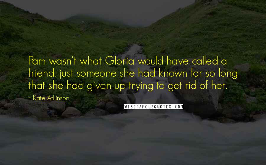 Kate Atkinson Quotes: Pam wasn't what Gloria would have called a friend, just someone she had known for so long that she had given up trying to get rid of her.