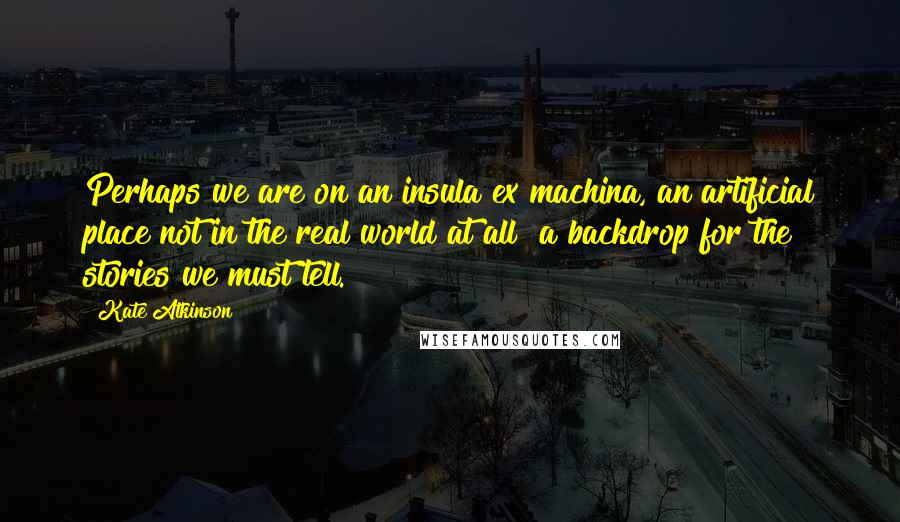 Kate Atkinson Quotes: Perhaps we are on an insula ex machina, an artificial place not in the real world at all a backdrop for the stories we must tell.