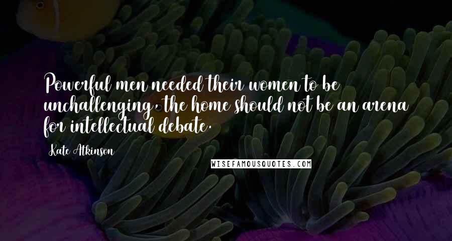 Kate Atkinson Quotes: Powerful men needed their women to be unchallenging, the home should not be an arena for intellectual debate.