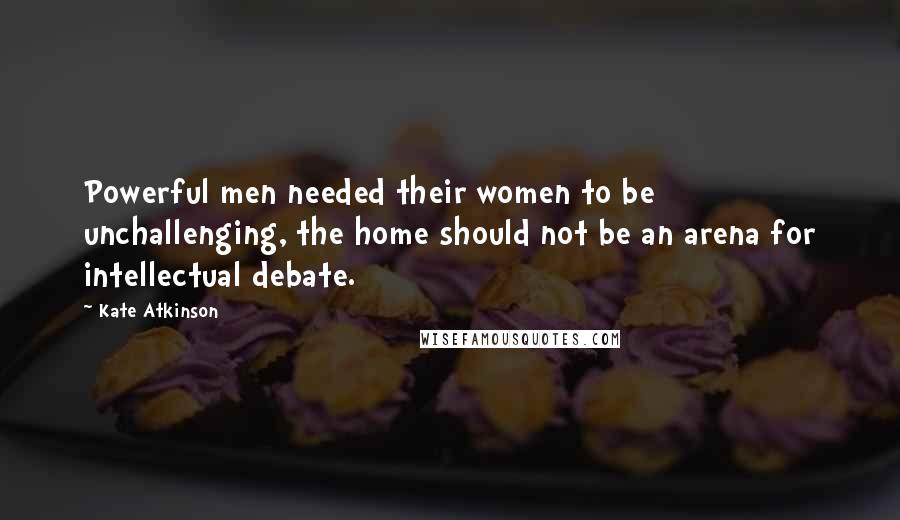 Kate Atkinson Quotes: Powerful men needed their women to be unchallenging, the home should not be an arena for intellectual debate.