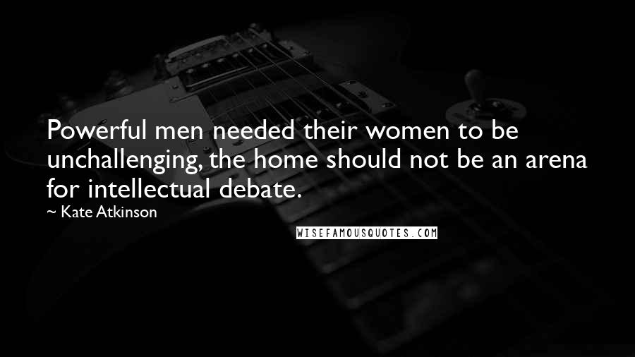 Kate Atkinson Quotes: Powerful men needed their women to be unchallenging, the home should not be an arena for intellectual debate.