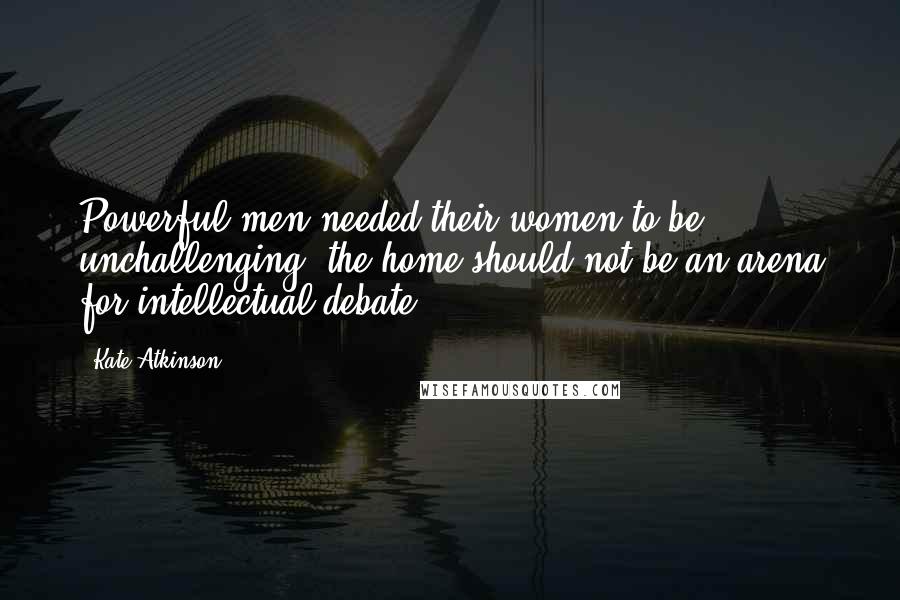 Kate Atkinson Quotes: Powerful men needed their women to be unchallenging, the home should not be an arena for intellectual debate.