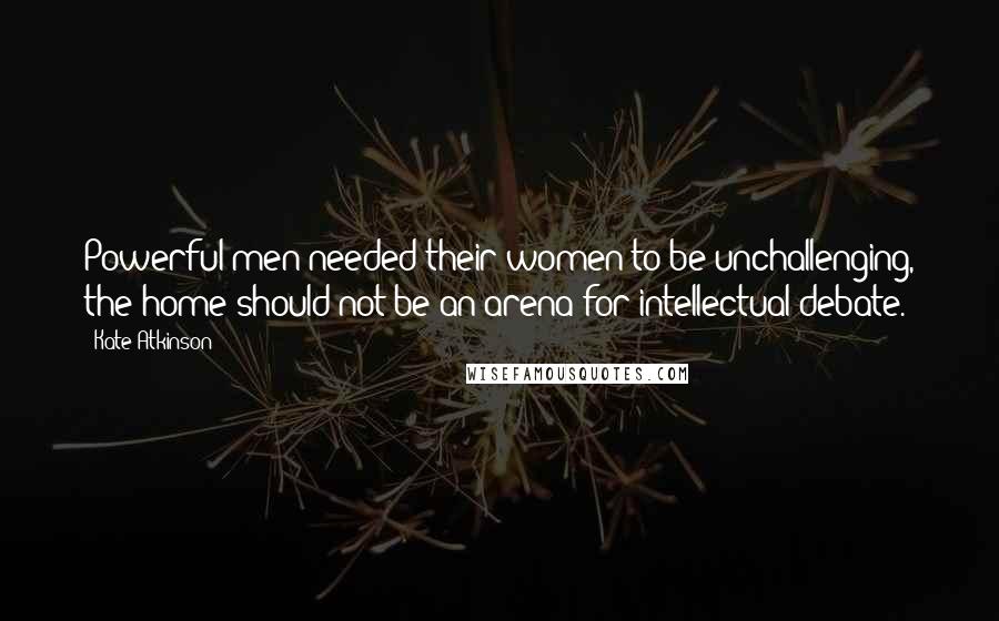 Kate Atkinson Quotes: Powerful men needed their women to be unchallenging, the home should not be an arena for intellectual debate.