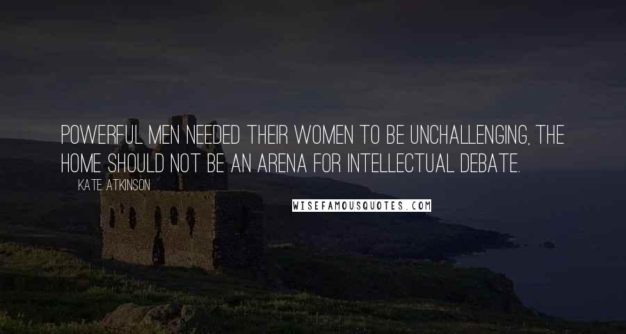 Kate Atkinson Quotes: Powerful men needed their women to be unchallenging, the home should not be an arena for intellectual debate.