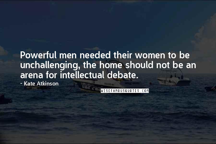 Kate Atkinson Quotes: Powerful men needed their women to be unchallenging, the home should not be an arena for intellectual debate.