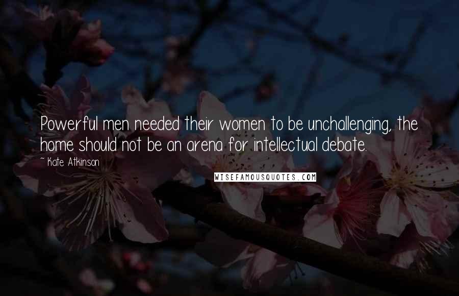 Kate Atkinson Quotes: Powerful men needed their women to be unchallenging, the home should not be an arena for intellectual debate.