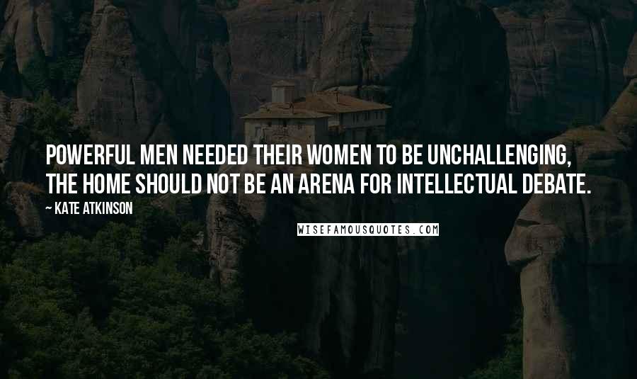 Kate Atkinson Quotes: Powerful men needed their women to be unchallenging, the home should not be an arena for intellectual debate.