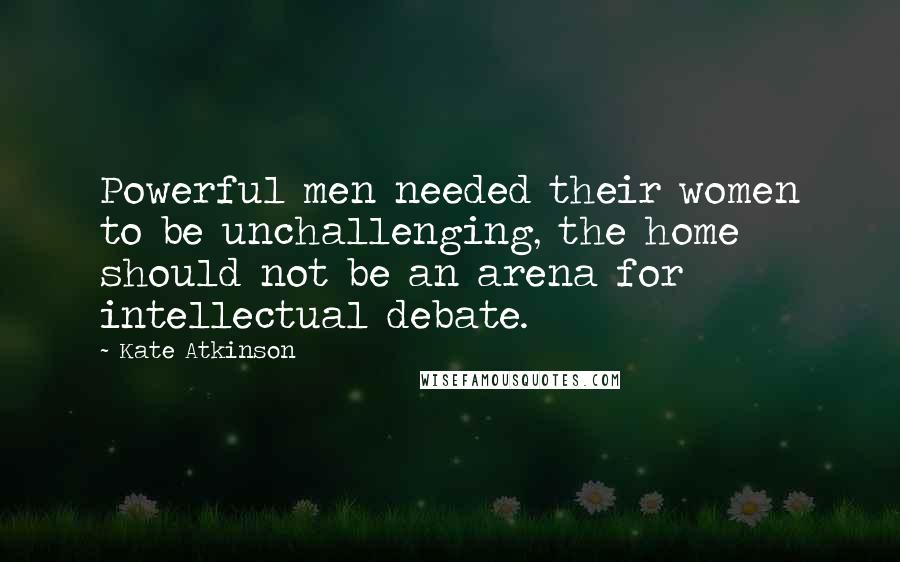 Kate Atkinson Quotes: Powerful men needed their women to be unchallenging, the home should not be an arena for intellectual debate.