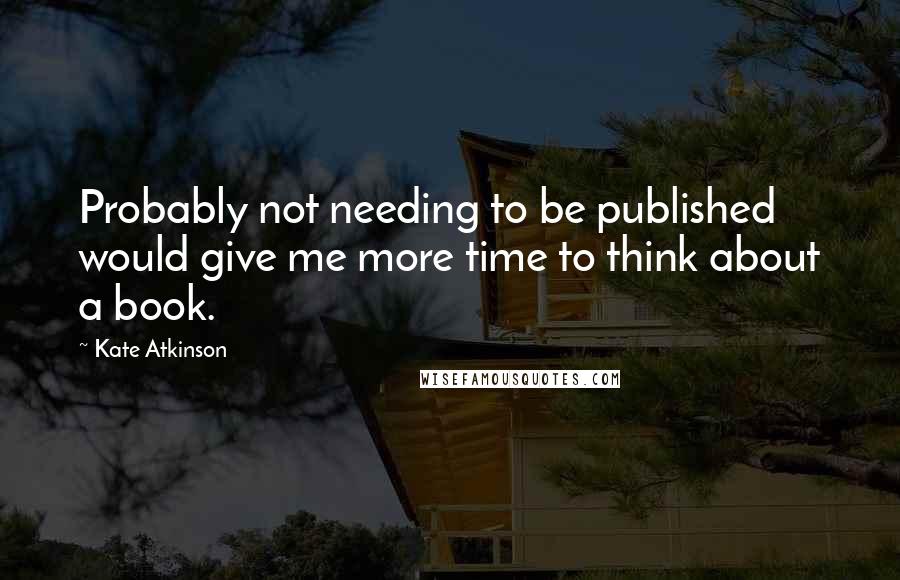 Kate Atkinson Quotes: Probably not needing to be published would give me more time to think about a book.