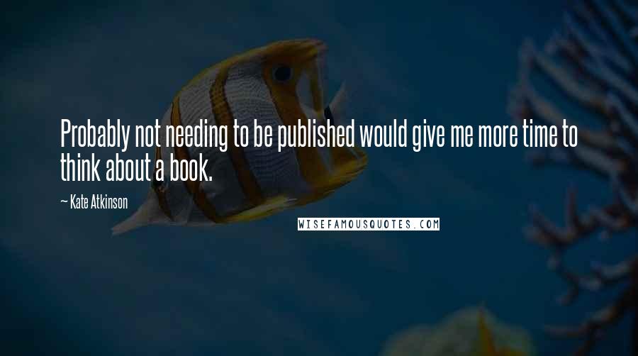 Kate Atkinson Quotes: Probably not needing to be published would give me more time to think about a book.