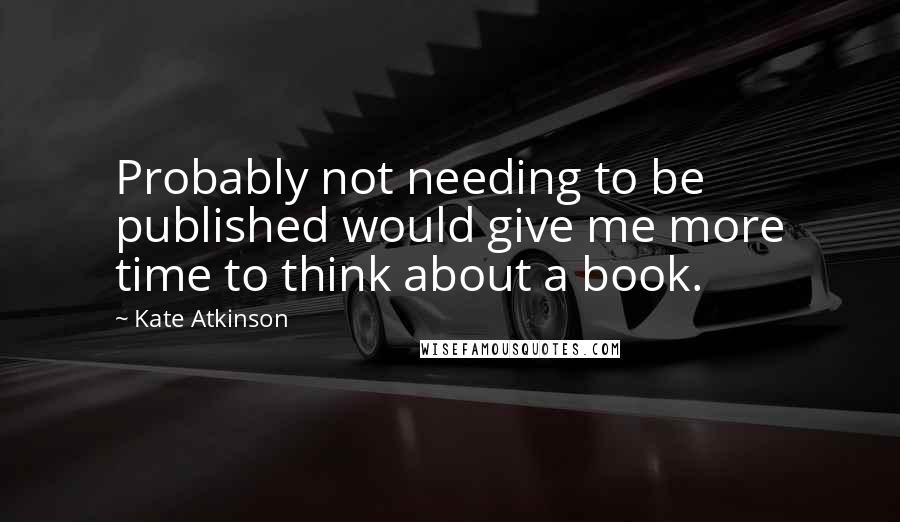 Kate Atkinson Quotes: Probably not needing to be published would give me more time to think about a book.