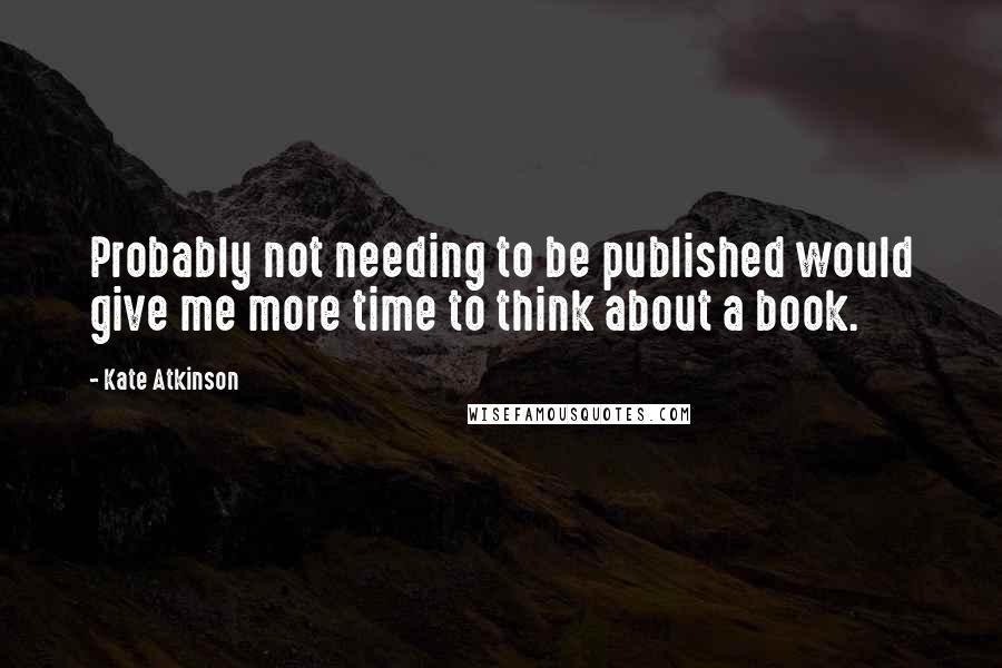 Kate Atkinson Quotes: Probably not needing to be published would give me more time to think about a book.
