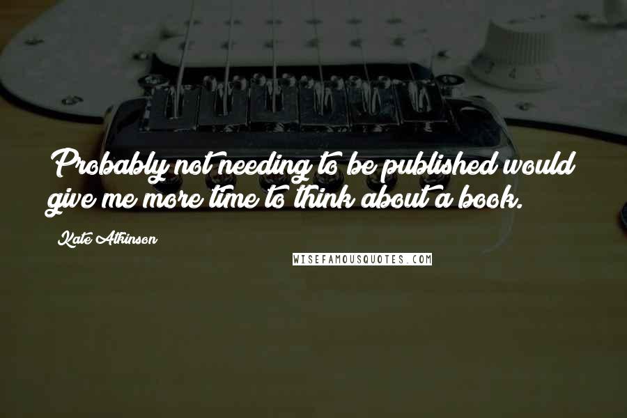 Kate Atkinson Quotes: Probably not needing to be published would give me more time to think about a book.