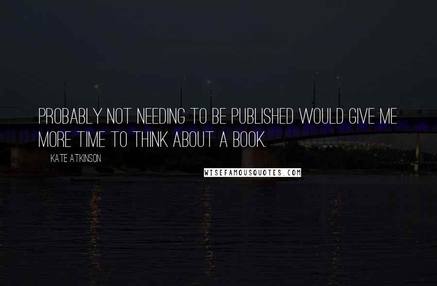 Kate Atkinson Quotes: Probably not needing to be published would give me more time to think about a book.