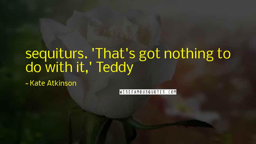 Kate Atkinson Quotes: sequiturs. 'That's got nothing to do with it,' Teddy