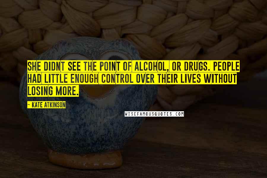 Kate Atkinson Quotes: She didnt see the point of alcohol, or drugs. People had little enough control over their lives without losing more.