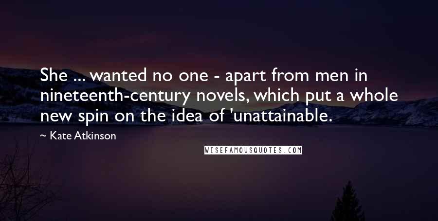 Kate Atkinson Quotes: She ... wanted no one - apart from men in nineteenth-century novels, which put a whole new spin on the idea of 'unattainable.