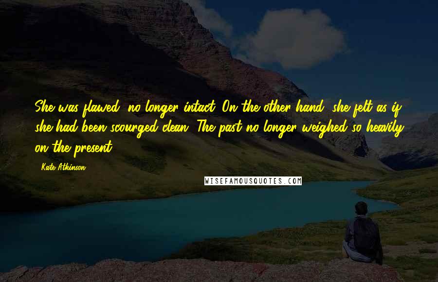 Kate Atkinson Quotes: She was flawed, no longer intact. On the other hand, she felt as if she had been scourged clean. The past no longer weighed so heavily on the present.