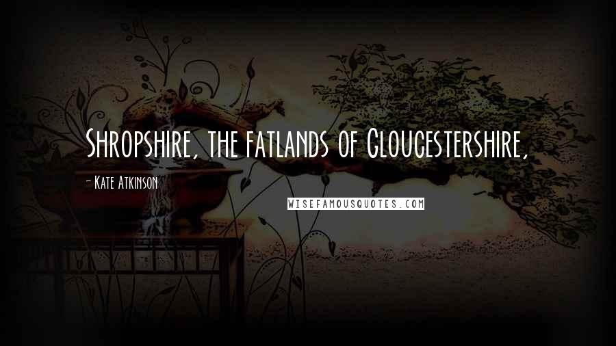 Kate Atkinson Quotes: Shropshire, the fatlands of Gloucestershire,