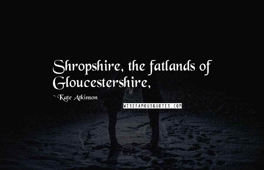 Kate Atkinson Quotes: Shropshire, the fatlands of Gloucestershire,