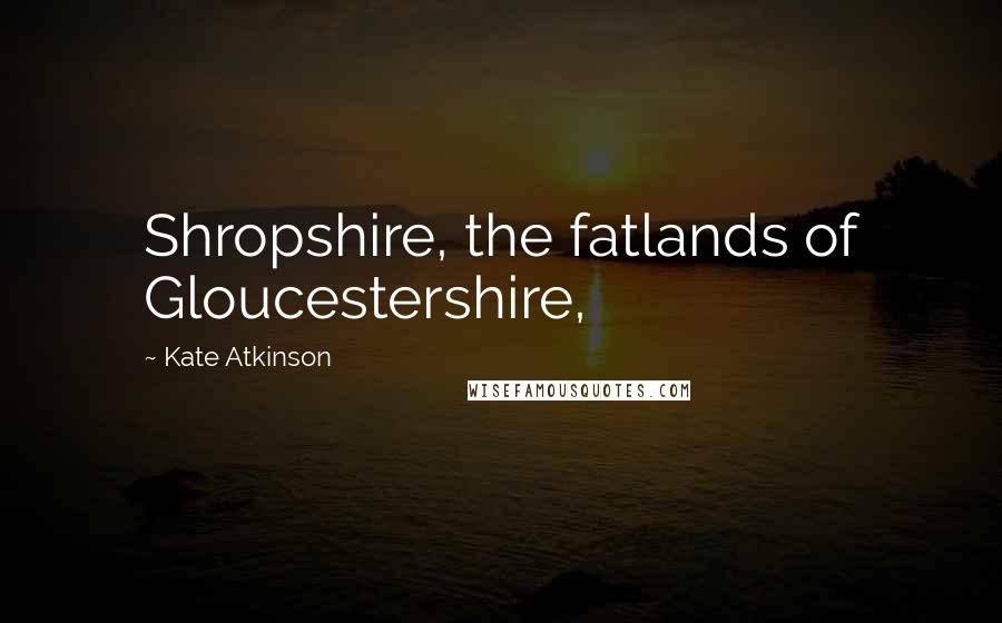 Kate Atkinson Quotes: Shropshire, the fatlands of Gloucestershire,