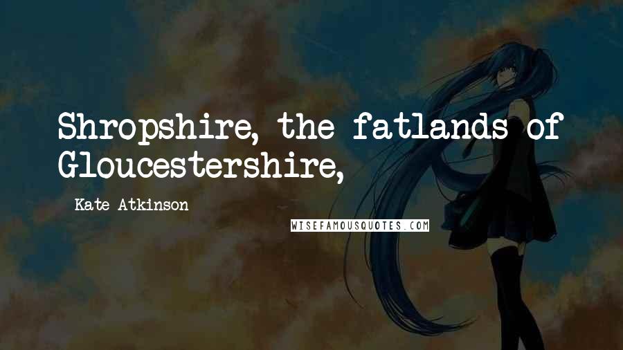 Kate Atkinson Quotes: Shropshire, the fatlands of Gloucestershire,