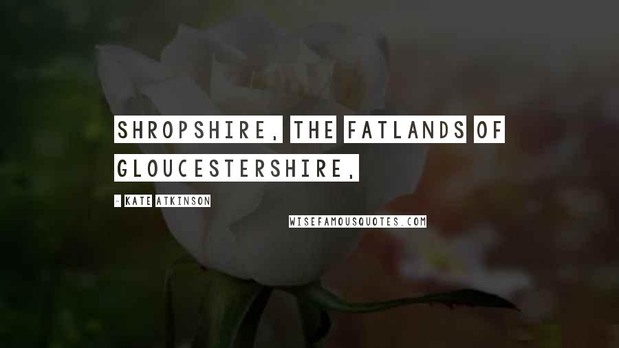 Kate Atkinson Quotes: Shropshire, the fatlands of Gloucestershire,