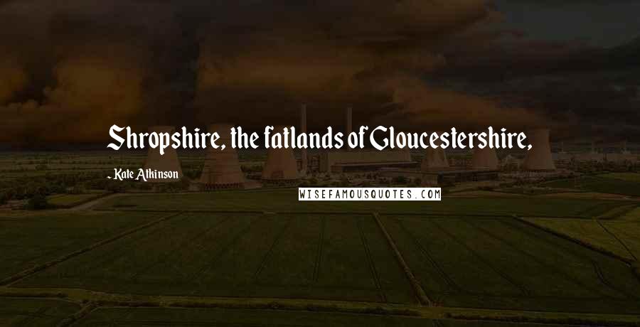 Kate Atkinson Quotes: Shropshire, the fatlands of Gloucestershire,