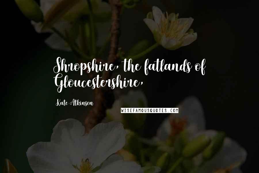 Kate Atkinson Quotes: Shropshire, the fatlands of Gloucestershire,