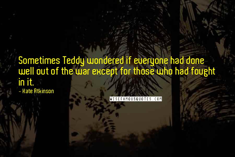 Kate Atkinson Quotes: Sometimes Teddy wondered if everyone had done well out of the war except for those who had fought in it.