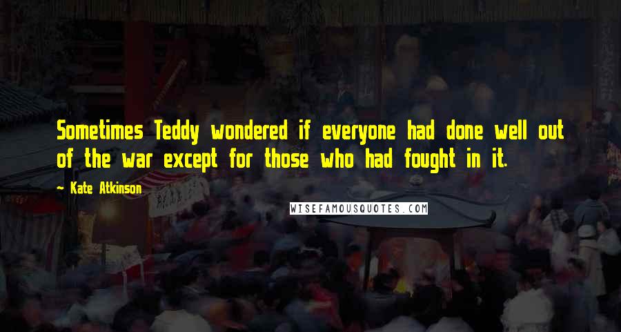 Kate Atkinson Quotes: Sometimes Teddy wondered if everyone had done well out of the war except for those who had fought in it.