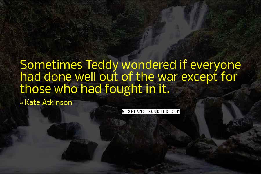 Kate Atkinson Quotes: Sometimes Teddy wondered if everyone had done well out of the war except for those who had fought in it.