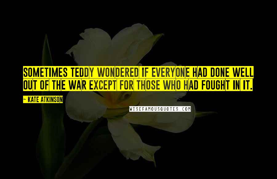 Kate Atkinson Quotes: Sometimes Teddy wondered if everyone had done well out of the war except for those who had fought in it.