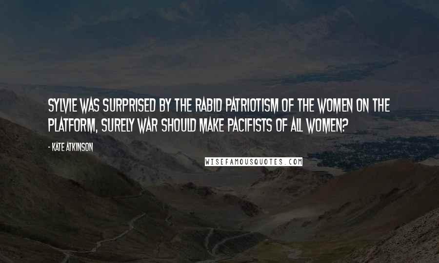 Kate Atkinson Quotes: Sylvie was surprised by the rabid patriotism of the women on the platform, surely war should make pacifists of all women?