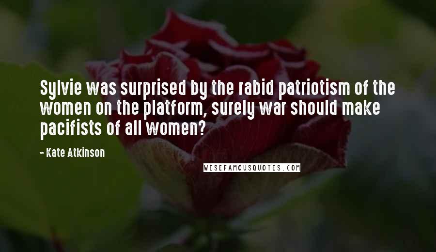 Kate Atkinson Quotes: Sylvie was surprised by the rabid patriotism of the women on the platform, surely war should make pacifists of all women?