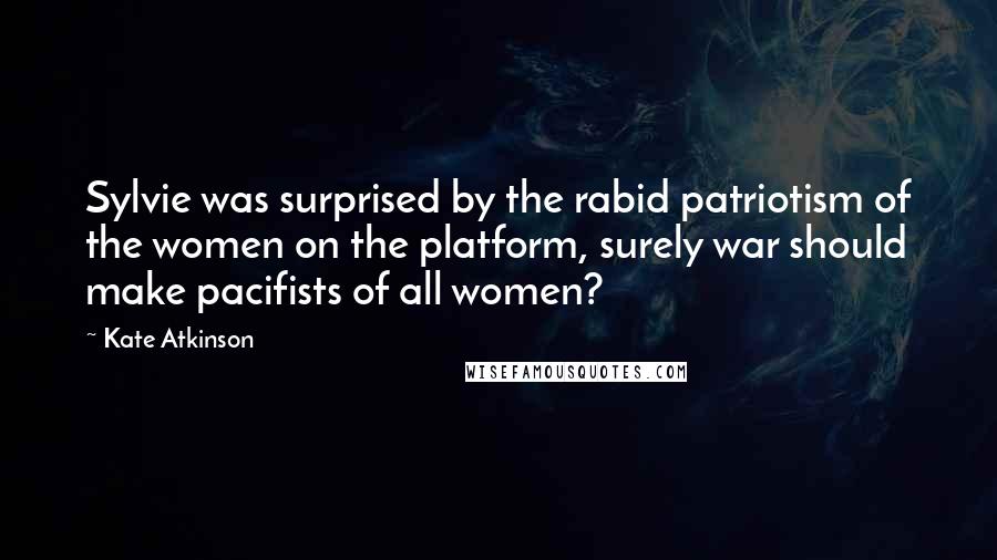 Kate Atkinson Quotes: Sylvie was surprised by the rabid patriotism of the women on the platform, surely war should make pacifists of all women?