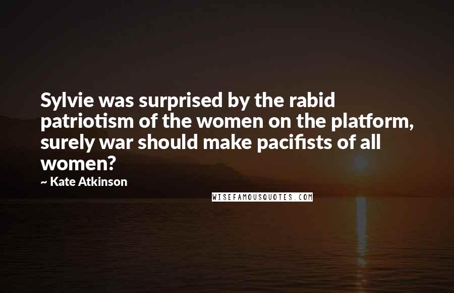 Kate Atkinson Quotes: Sylvie was surprised by the rabid patriotism of the women on the platform, surely war should make pacifists of all women?