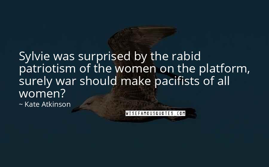 Kate Atkinson Quotes: Sylvie was surprised by the rabid patriotism of the women on the platform, surely war should make pacifists of all women?