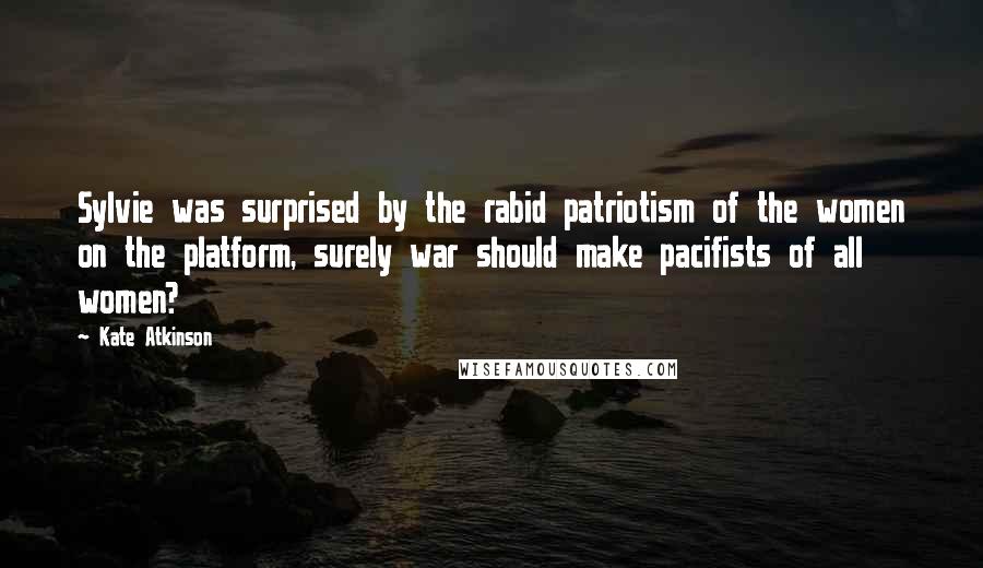 Kate Atkinson Quotes: Sylvie was surprised by the rabid patriotism of the women on the platform, surely war should make pacifists of all women?