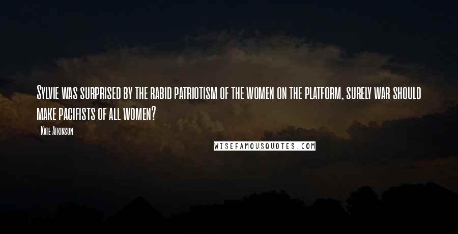 Kate Atkinson Quotes: Sylvie was surprised by the rabid patriotism of the women on the platform, surely war should make pacifists of all women?