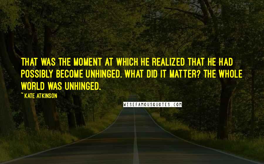 Kate Atkinson Quotes: That was the moment at which he realized that he had possibly become unhinged. What did it matter? The whole world was unhinged.