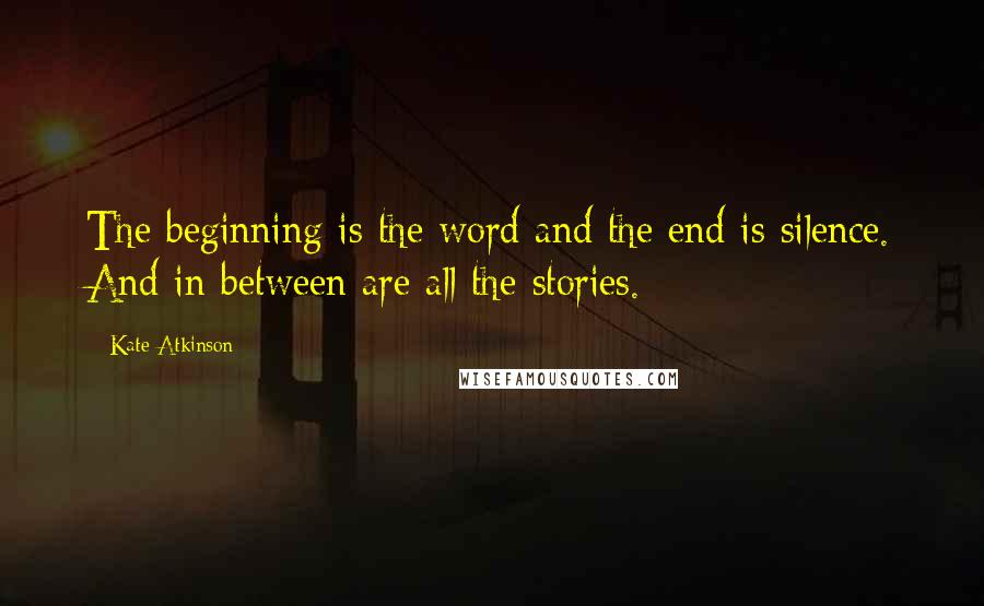 Kate Atkinson Quotes: The beginning is the word and the end is silence. And in between are all the stories.