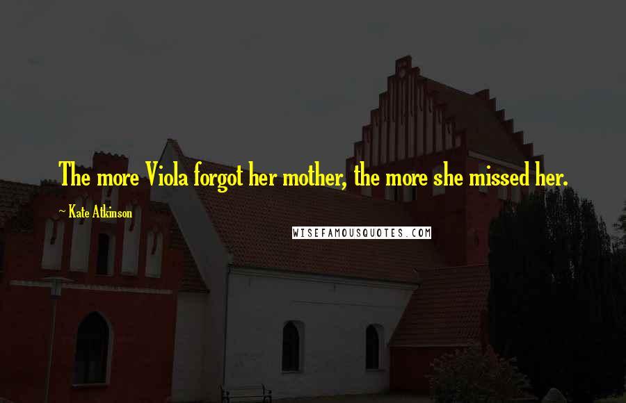 Kate Atkinson Quotes: The more Viola forgot her mother, the more she missed her.