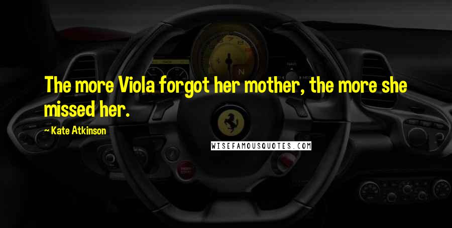 Kate Atkinson Quotes: The more Viola forgot her mother, the more she missed her.