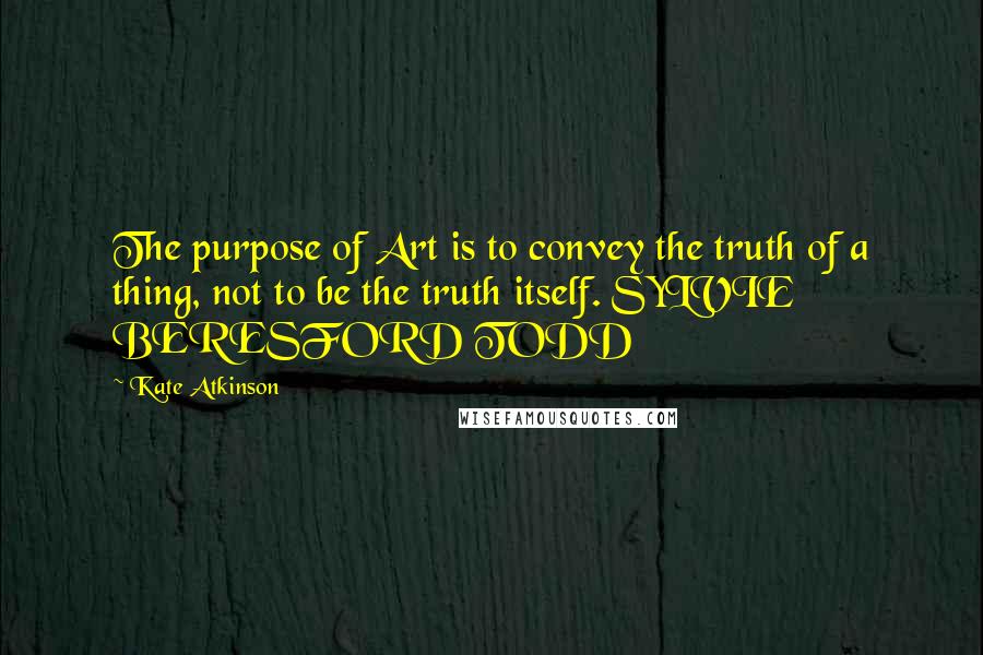 Kate Atkinson Quotes: The purpose of Art is to convey the truth of a thing, not to be the truth itself. SYLVIE BERESFORD TODD