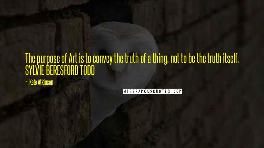 Kate Atkinson Quotes: The purpose of Art is to convey the truth of a thing, not to be the truth itself. SYLVIE BERESFORD TODD